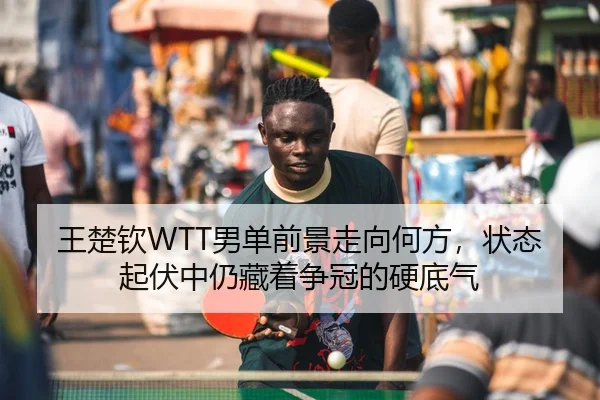 王楚钦WTT男单前景走向何方，状态起伏中仍藏着争冠的硬底气
